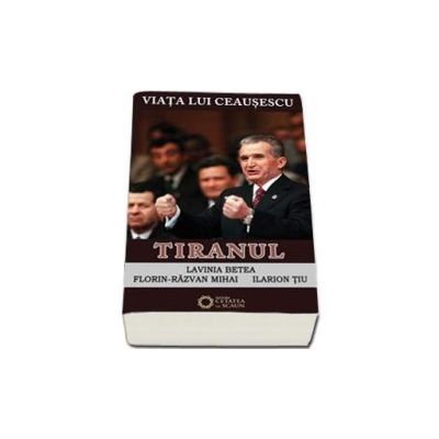 Viata lui Ceausescu. Tiranul - Lavinia Betea